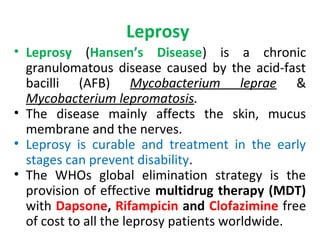 Leprosy
• Leprosy (Hansen’s Disease) is a chronic
granulomatous disease caused by the acid-fast
bacilli (AFB) Mycobacterium leprae &
Mycobacterium lepromatosis.
• The disease mainly affects the skin, mucus
membrane and the nerves.
• Leprosy is curable and treatment in the early
stages can prevent disability.
• The WHOs global elimination strategy is the
provision of effective multidrug therapy (MDT)
with Dapsone, Rifampicin and Clofazimine free
of cost to all the leprosy patients worldwide.
 