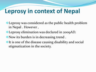 Leprosy in context of Nepal
Leprosy was considered as the public health problem
in Nepal . However ,
Leprosy elimination was declared in 2009AD.
Now its burden is in decreasing trend .
It is one of the disease causing disability and social
stigmatization in the society.
 