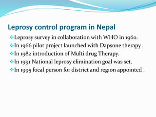 Leprosy control program in Nepal
Leprosy survey in collaboration with WHO in 1960.
In 1966 pilot project launched with Dapsone therapy .
In 1982 introduction of Multi drug Therapy.
In 1991 National leprosy elimination goal was set.
In 1995 focal person for district and region appointed .
 