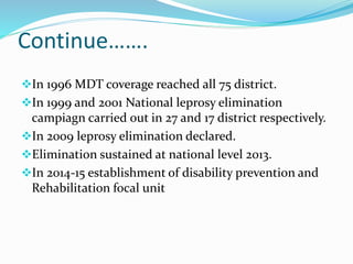Continue…….
In 1996 MDT coverage reached all 75 district.
In 1999 and 2001 National leprosy elimination
campiagn carried out in 27 and 17 district respectively.
In 2009 leprosy elimination declared.
Elimination sustained at national level 2013.
In 2014-15 establishment of disability prevention and
Rehabilitation focal unit
 