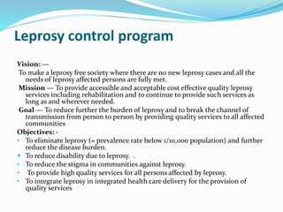 Leprosy control program
Vision: —
To make a leprosy free society where there are no new leprosy cases and all the
needs of leprosy affected persons are fully met.
Mission — To provide accessible and acceptable cost effective quality leprosy
services including rehabilitation and to continue to provide such services as
long as and wherever needed.
Goal — To reduce further the burden of leprosy and to break the channel of
transmission from person to person by providing quality services to all affected
communities
Objectives: -
• To eliminate leprosy (= prevalence rate below 1/10,000 population) and further
reduce the disease burden.
 To reduce disability due to leprosy. .
• To reduce the stigma in communities against leprosy.
• To provide high quality services for all persons affected by leprosy.
• To integrate leprosy in integrated health care delivery for the provision of
quality services
 