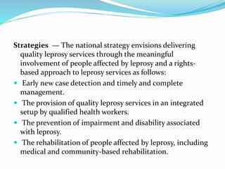 Strategies — The national strategy envisions delivering
quality leprosy services through the meaningful
involvement of people affected by leprosy and a rights-
based approach to leprosy services as follows:
 Early new case detection and timely and complete
management.
 The provision of quality leprosy services in an integrated
setup by qualified health workers.
 The prevention of impairment and disability associated
with leprosy.
 The rehabilitation of people affected by leprosy, including
medical and community-based rehabilitation.
 