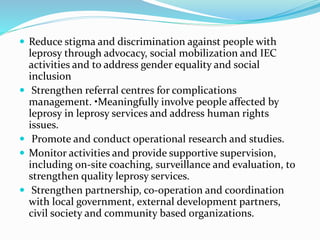  Reduce stigma and discrimination against people with
leprosy through advocacy, social mobilization and IEC
activities and to address gender equality and social
inclusion
 Strengthen referral centres for complications
management. •Meaningfully involve people affected by
leprosy in leprosy services and address human rights
issues.
 Promote and conduct operational research and studies.
 Monitor activities and provide supportive supervision,
including on-site coaching, surveillance and evaluation, to
strengthen quality leprosy services.
 Strengthen partnership, co-operation and coordination
with local government, external development partners,
civil society and community based organizations.
 