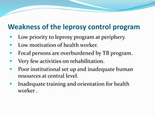 Weakness of the leprosy control program
 Low priority to leprosy program at periphery.
 Low motivation of health worker.
 Focal persons are overburdened by TB program.
 Very few activities on rehabilitation.
 Poor institutional set up and inadequate human
resources at central level.
 Inadequate training and orientation for health
worker .
 