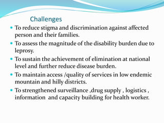 Challenges
 To reduce stigma and discrimination against affected
person and their families.
 To assess the magnitude of the disability burden due to
leprosy.
 To sustain the achievement of elimination at national
level and further reduce disease burden.
 To maintain access /quality of services in low endemic
mountain and hilly districts.
 To strengthened surveillance ,drug supply , logistics ,
information and capacity building for health worker.
 