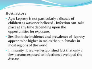Host factor :
• Age: Leprosy is not particularly a disesae of
children as was once believed . Infection can take
place at any time depending upon the
oppertunities for exposure.
• Sex :Both the incidence and prevalence of leprosy
appear to be higher in males than in females in
most regions of the world.
• Immunity :It is a well established fact that only a
few persons exposed to infections developed the
disease.
 