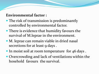 Environmental factor :
 The risk of transmission is predominantly
controlled by environmental factor.
 There is evidence that humidity favours the
survival of M.leprae in the environment.
 M. leprae can remain viable in dried nasal
secretions for at least 9 days .
 In moist soil at room temperature for 46 days .
 Overcrowding and lack of ventilations within the
hosehold favours the survival.
 
