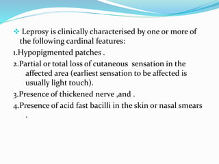  Leprosy is clinically characterised by one or more of
the following cardinal features:
1.Hypopigmented patches .
2.Partial or total loss of cutaneous sensation in the
affected area (earliest sensation to be affected is
usually light touch).
3.Presence of thickened nerve ,and .
4.Presence of acid fast bacilli in the skin or nasal smears
.
 