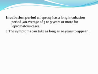 Incubation period :1.leprosy has a long incubation
period ,an average of 3 to 5 years or more for
lepromatous cases.
2.The symptoms can take as long as 20 years to appear .
 