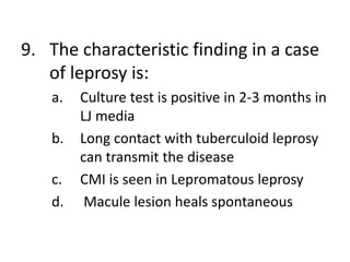 9. The characteristic finding in a case
of leprosy is:
a. Culture test is positive in 2-3 months in
LJ media
b. Long contact with tuberculoid leprosy
can transmit the disease
c. CMI is seen in Lepromatous leprosy
d. Macule lesion heals spontaneous
 