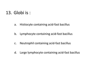 13. Globi is :
a. Histiocyte containing acid-fast bacillus
b. Lymphocyte containing acid-fast bacillus
c. Neutrophil containing acid-fast bacillus
d. Large lymphocyte containing acid-fast bacillus
 