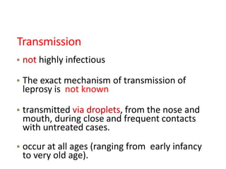 Transmission
• not highly infectious
• The exact mechanism of transmission of
leprosy is not known
• transmitted via droplets, from the nose and
mouth, during close and frequent contacts
with untreated cases.
• occur at all ages (ranging from early infancy
to very old age).
 