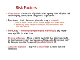 Risk Factors -
• Close contact — Contacts of patients with leprosy have a higher risk
of developing leprosy than the general population
• People who live in the areas where leprosy is endemic
parts of India, China, Japan, Nepal, Egypt, and other areas
 especially those people in constant physical contact with
infected people.
• Immunity – immunocompromised individuals are more
susceptible to infection.
• Genetic influences - There is some evidence that genetic defects
in the immune system may cause certain people to be more likely
to become infected (region q25 on chromosome 6).
• Armadillo exposure — Leprosy is enzootic in the nine-banded
armadillo
 