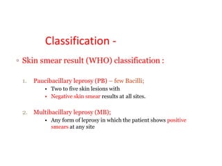 Classification -
▫ Skin smear result (WHO) classification :
1. Paucibacillary leprosy (PB) – few Bacilli;
• Two to five skin lesions with
• Negative skin smear results at all sites.
2. Multibacillary leprosy (MB);
• Any form of leprosy in which the patient shows positive
smears at any site
 