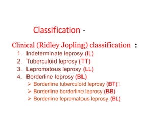 Classification -
Clinical (Ridley Jopling) classification :
1. Indeterminate leprosy (IL)
2. Tuberculoid leprosy (TT)
3. Lepromatous leprosy (LL)
4. Borderline leprosy (BL)
 Borderline tuberculoid leprosy (BT)
 Borderline borderline leprosy (BB)
 Borderline lepromatous leprosy (BL)
 