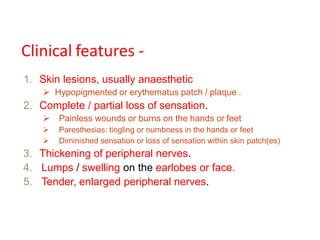 Clinical features -
1. Skin lesions, usually anaesthetic
 Hypopigmented or erythematus patch / plaque .
2. Complete / partial loss of sensation.
 Painless wounds or burns on the hands or feet
 Paresthesias: tingling or numbness in the hands or feet
 Diminished sensation or loss of sensation within skin patch(es)
3. Thickening of peripheral nerves.
4. Lumps / swelling on the earlobes or face.
5. Tender, enlarged peripheral nerves.
 