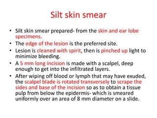 Silt skin smear
• Silt skin smear prepared- from the skin and ear lobe
specimens.
• The edge of the lesion is the preferred site.
• Lesion is cleaned with spirit, then is pinched up light to
minimize bleeding.
• A 5 mm long incision is made with a scalpel, deep
enough to get into the infiltrated layers.
• After wiping off blood or lymph that may have exuded,
the scalpel blade is rotated transversely to scrape the
sides and base of the incision so as to obtain a tissue
pulp from below the epidermis- which is smeared
uniformly over an area of 8 mm diameter on a slide.
 
