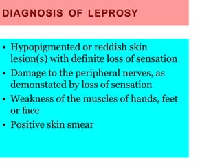 DIAGNOSIS OF LEPROSY
• Hypopigmented or reddish skin
lesion(s) with definite loss of sensation
• Damage to the peripheral nerves, as
demonstated by loss of sensation
• Weakness of the muscles of hands, feet
or face
• Positive skin smear
 