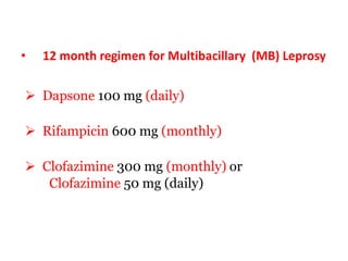 • 12 month regimen for Multibacillary (MB) Leprosy
 Dapsone 100 mg (daily)
 Rifampicin 600 mg (monthly)
 Clofazimine 300 mg (monthly) or
Clofazimine 50 mg (daily)
 