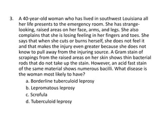 3. A 40-year-old woman who has lived in southwest Louisiana all
her life presents to the emergency room. She has strange-
looking, raised areas on her face, arms, and legs. She also
complains that she is losing feeling in her fingers and toes. She
says that when she cuts or burns herself, she does not feel it
and that makes the injury even greater because she does not
know to pull away from the injuring source. A Gram stain of
scrapings from the raised areas on her skin shows thin bacterial
rods that do not take up the stain. However, an acid fast stain
of the same material shows numerous bacilli. What disease is
the woman most likely to have?
a. Borderline tuberculoid leprosy
b. Lepromatous leprosy
c. Scrofula
d. Tuberculoid leprosy
 
