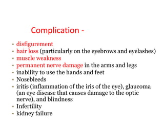 Complication -
• disfigurement
• hair loss (particularly on the eyebrows and eyelashes)
• muscle weakness
• permanent nerve damage in the arms and legs
• inability to use the hands and feet
• Nosebleeds
• iritis (inflammation of the iris of the eye), glaucoma
(an eye disease that causes damage to the optic
nerve), and blindness
• Infertility
• kidney failure
 
