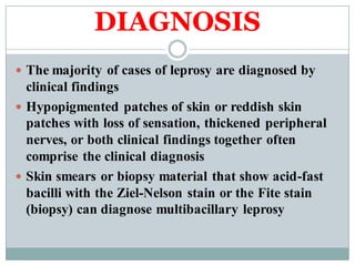 DIAGNOSIS
 The majority of cases of leprosy are diagnosed by
clinical findings
 Hypopigmented patches of skin or reddish skin
patches with loss of sensation, thickened peripheral
nerves, or both clinical findings together often
comprise the clinical diagnosis
 Skin smears or biopsy material that show acid-fast
bacilli with the Ziel-Nelson stain or the Fite stain
(biopsy) can diagnose multibacillary leprosy
 