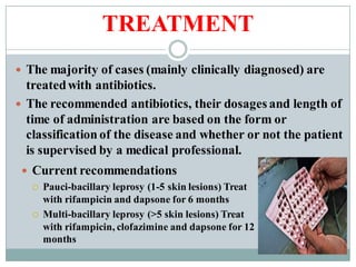 TREATMENT
 The majority of cases (mainly clinically diagnosed) are
treatedwith antibiotics.
 The recommended antibiotics, their dosages and length of
time of administration are based on the form or
classification of the disease and whether or not the patient
is supervised by a medical professional.
 Current recommendations
 Pauci-bacillary leprosy (1-5 skin lesions) Treat
with rifampicin and dapsone for 6 months
 Multi-bacillary leprosy (>5 skin lesions) Treat
with rifampicin, clofazimine and dapsone for 12
months
 