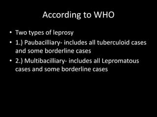 According to WHO
• Two types of leprosy
• 1.) Paubacilliary- includes all tuberculoid cases
and some borderline cases
• 2.) Multibacilliary- includes all Lepromatous
cases and some borderline cases
 