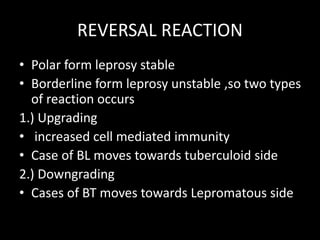 REVERSAL REACTION
• Polar form leprosy stable
• Borderline form leprosy unstable ,so two types
of reaction occurs
1.) Upgrading
• increased cell mediated immunity
• Case of BL moves towards tuberculoid side
2.) Downgrading
• Cases of BT moves towards Lepromatous side
 
