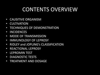 CONTENTS OVERVIEW
• CAUSITIVE ORGANISM
• CULTIVATION
• TECHNIQUES OF DEMONSTRATION
• INCIDENCES
• MODE OF TRANSMISSION
• IMMUNOLOGY OF LEPROSY
• RIDLEY and JOPLING’s CLASSIFICATION
• REACTIONAL LEPROSY
• LEPROMIN TEST
• DIAGNOSTIC TESTS
• TREATMENT AND DOSAGE
 