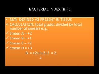 BACTERIAL INDEX (BI) :
• MAY DEFINED AS PRESENT IN TISSUE
CALCULATION: total grades divided by total
number of smears e.g.,
Smear A = +2
Smear B = +1
Smear C = +2
Smear D = +3
BI = +2+1+2+3 = 2.
4
 