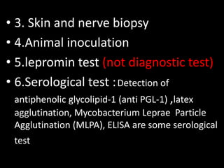 • 3. Skin and nerve biopsy
• 4.Animal inoculation
• 5.lepromin test (not diagnostic test)
• 6.Serological test :Detection of
antiphenolic glycolipid-1 (anti PGL-1) ,latex
agglutination, Mycobacterium Leprae Particle
Agglutination (MLPA), ELISA are some serological
test
 