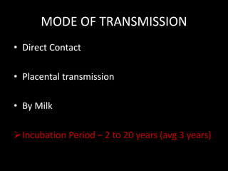 MODE OF TRANSMISSION
• Direct Contact
• Placental transmission
• By Milk
Incubation Period – 2 to 20 years (avg 3 years)
 