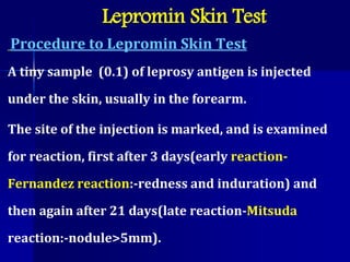 Procedure to Lepromin Skin Test
A tiny sample (0.1) of leprosy antigen is injected
under the skin, usually in the forearm.
The site of the injection is marked, and is examined
for reaction, first after 3 days(early reaction-
Fernandez reaction:-redness and induration) and
then again after 21 days(late reaction-Mitsuda
reaction:-nodule>5mm).
Lepromin Skin Test
 
