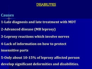 DISABILITIES
Causes
1-Late diagnosis and late treatment with MDT
2-Advanced disease (MB leprosy)
3-Leprosy reactions which involve nerves
4-Lack of information on how to protect
insensitive parts
5-Only about 10-15% of leprosy affected person
develop significant deformities and disabilities.
 