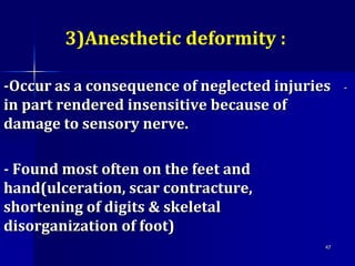 3)Anesthetic deformity :
--Occur as a consequence of neglected injuries
in part rendered insensitive because of
damage to sensory nerve.
- Found most often on the feet and
hand(ulceration, scar contracture,
shortening of digits & skeletal
disorganization of foot)
47
 