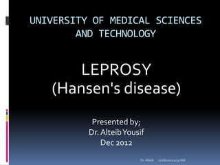 UNIVERSITY OF MEDICAL SCIENCES
AND TECHNOLOGY
LEPROSY
(Hansen's disease)
Presented by;
Dr.AlteibYousif
Dec 2012
12/16/20129:55 AMDr. Alteib
 