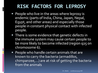 RISK FACTORS FOR LEPROSY
 People who live in the areas where leprosy is
endemic (parts of India, China, Japan, Nepal,
Egypt, and other areas) and especially those
people in constant physical contact with infected
people.
 There is some evidence that genetic defects in
the immune system may cause certain people to
be more likely to become infected (region q25 on
chromosome 6).
 People who handle certain animals that are
known to carry the bacteria (armadillos,
chimpanzee,…) are at risk of getting the bacteria
from the animals
12/16/20129:55 AMDr. Alteib
 