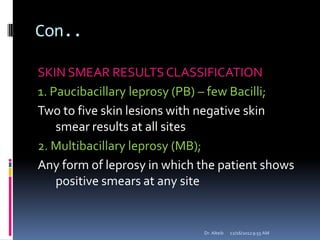 Con..
SKIN SMEAR RESULTS CLASSIFICATION
1. Paucibacillary leprosy (PB) – few Bacilli;
Two to five skin lesions with negative skin
smear results at all sites
2. Multibacillary leprosy (MB);
Any form of leprosy in which the patient shows
positive smears at any site
12/16/20129:55 AMDr. Alteib
 