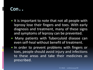 Con..
 It is important to note that not all people with
leprosy lose their fingers and toes. With early
diagnosis and treatment, many of these signs
and symptoms of leprosy can be prevented.
 Many patients with Tuberculoid disease can
even self-heal without benefit of treatment.
 In order to prevent problems with fingers or
toes, people should avoid injury and infections
to these areas and take their medicines as
prescribed.
12/16/20129:55 AMDr. Alteib
 