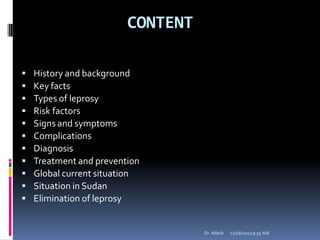 CONTENT
 History and background
 Key facts
 Types of leprosy
 Risk factors
 Signs and symptoms
 Complications
 Diagnosis
 Treatment and prevention
 Global current situation
 Situation in Sudan
 Elimination of leprosy
12/16/20129:55 AMDr. Alteib
 