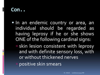 Con..
 In an endemic country or area, an
individual should be regarded as
having leprosy if he or she shows
ONE of the following cardinal signs:
 skin lesion consistent with leprosy
and with definite sensory loss, with
or without thickened nerves
 positive skin smears
12/16/20129:55 AMDr. Alteib
 