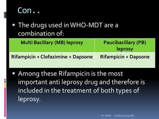Con..
 The drugs used inWHO-MDT are a
combination of:
 Among these Rifampicin is the most
important anti leprosy drug and therefore is
included in the treatment of both types of
leprosy.
12/16/20129:55 AMDr. Alteib
Multi Bacillary (MB) leprosy Paucibacillary (PB)
leprosy
Rifampicin + Clofazimine + Dapsone Rifampicin + Dapsone
 