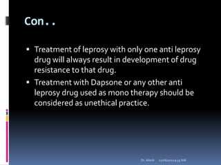 Con..
 Treatment of leprosy with only one anti leprosy
drug will always result in development of drug
resistance to that drug.
 Treatment with Dapsone or any other anti
leprosy drug used as mono therapy should be
considered as unethical practice.
12/16/20129:55 AMDr. Alteib
 