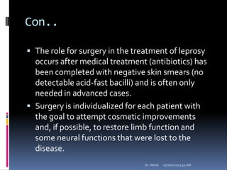 Con..
 The role for surgery in the treatment of leprosy
occurs after medical treatment (antibiotics) has
been completed with negative skin smears (no
detectable acid-fast bacilli) and is often only
needed in advanced cases.
 Surgery is individualized for each patient with
the goal to attempt cosmetic improvements
and, if possible, to restore limb function and
some neural functions that were lost to the
disease.
12/16/20129:55 AMDr. Alteib
 