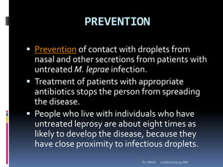 PREVENTION
 Prevention of contact with droplets from
nasal and other secretions from patients with
untreated M. leprae infection.
 Treatment of patients with appropriate
antibiotics stops the person from spreading
the disease.
 People who live with individuals who have
untreated leprosy are about eight times as
likely to develop the disease, because they
have close proximity to infectious droplets.
12/16/20129:55 AMDr. Alteib
 