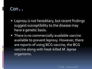 Con..
 Leprosy is not hereditary, but recent findings
suggest susceptibility to the disease may
have a genetic basis.
 There is no commercially available vaccine
available to prevent leprosy. However, there
are reports of using BCG vaccine, the BCG
vaccine along with heat-killed M. leprae
organisms.
12/16/20129:55 AMDr. Alteib
 