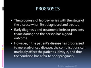 PROGNOSIS
 The prognosis of leprosy varies with the stage of
the disease when first diagnosed and treated.
 Early diagnosis and treatment limits or prevents
tissue damage so the person has a good
outcome.
 However, if the patient's disease has progressed
to more advanced disease, the complications can
markedly affect the patient's lifestyle, and thus
the condition has a fair to poor prognosis.
12/16/20129:55 AMDr. Alteib
 