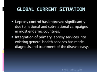 GLOBAL CURRENT SITUATION
 Leprosy control has improved significantly
due to national and sub-national campaigns
in most endemic countries.
 Integration of primary leprosy services into
existing general health services has made
diagnosis and treatment of the disease easy.
12/16/20129:55 AMDr. Alteib
 