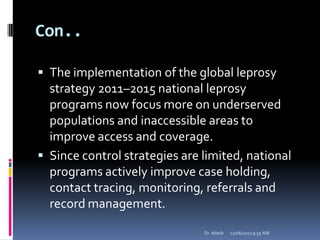 Con..
 The implementation of the global leprosy
strategy 2011–2015 national leprosy
programs now focus more on underserved
populations and inaccessible areas to
improve access and coverage.
 Since control strategies are limited, national
programs actively improve case holding,
contact tracing, monitoring, referrals and
record management.
12/16/20129:55 AMDr. Alteib
 